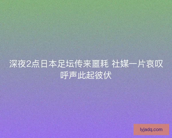 深夜2点日本足坛传来噩耗 社媒一片哀叹呼声此起彼伏