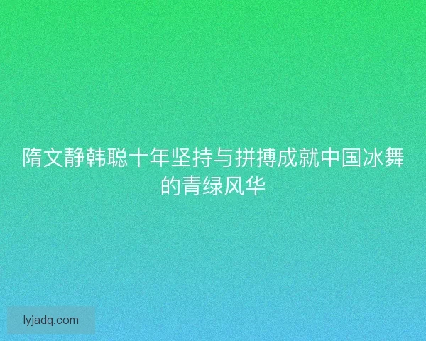 隋文静韩聪十年坚持与拼搏成就中国冰舞的青绿风华