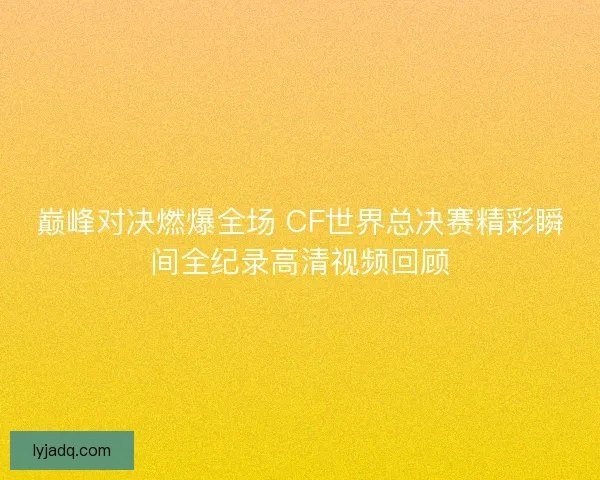 巅峰对决燃爆全场 CF世界总决赛精彩瞬间全纪录高清视频回顾