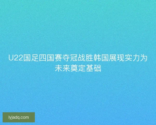 U22国足四国赛夺冠战胜韩国展现实力为未来奠定基础