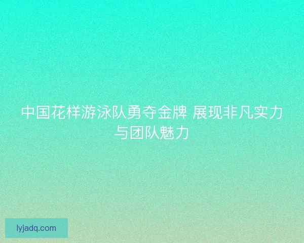 中国花样游泳队勇夺金牌 展现非凡实力与团队魅力