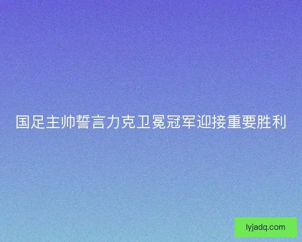 国足主帅誓言力克卫冕冠军迎接重要胜利
