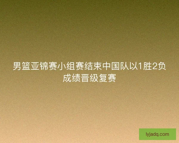 男篮亚锦赛小组赛结束中国队以1胜2负成绩晋级复赛